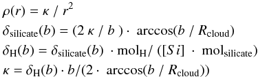 \appendix \setcounter{section}{2} \begin{eqnarray*} && \rho (r) = \kappa\ /\ r^{2}\\ && \delta_{\rm silicate}(b) = (2\ \kappa\ /\ b\ )\cdot \ \arccos(b\ /\ R_{\rm cloud})\\ && \delta_{ \rm H}(b) = \delta_{\rm silicate}(b)\ \cdot {\rm mol}_{\rm H}/\ ([Si]\ \cdot\ {\rm mol}_{\rm silicate})\\ && \kappa = \delta_{\rm H}(b) \cdot b/(2\cdot\ \arccos(b\ /\ R_{\rm cloud}))\\ \end{eqnarray*}