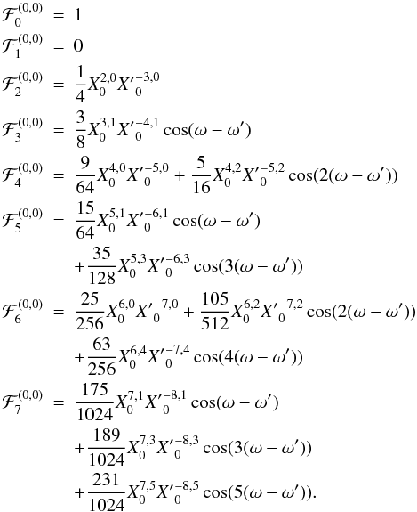 \begin{eqnarray*} \cF_0^{(0,0)} &=& 1\\ \cF_1^{(0,0)} &=& 0\\ \cF_2^{(0,0)} &=& \frac{1}{4} X_0^{2,0}{X'}_{0}^{-3, 0} \\ \cF_3^{(0,0)} &=& \frac{3}{8} X_0^{3,1} {X'}_{0}^{-4, 1} \cos(\om-\om' ) \\ \cF_4^{(0,0)} &=& \frac{9}{64} X_0^{4,0} {X'}_{0}^{-5, 0} + \frac{5}{16} X_0^{4,2} {X'}_{0}^{-5, 2} \cos(2(\om-\om') )\\ \cF_5^{(0,0)} &=& \frac{15}{64} X_0^{5,1} {X'}_{0}^{-6, 1} \cos( \om-\om') \\ &&+ \frac{35}{128} X_0^{5,3} {X'}_{0}^{-6, 3} \cos(3(\om-\om') ) \\ \cF_6^{(0,0)} &=& \frac{25}{256}X_0^{6,0} {X'}_{0}^{-7, 0} +\frac{105}{512} X_0^{6,2} {X'}_{0}^{-7, 2} \cos( 2(\om-\om'))\\ &&+ \frac{63}{256} X_0^{6,4} {X'}_{0}^{-7, 4} \cos(4(\om-\om') ) \\ \cF_7^{(0,0)} &=& \frac{175}{1024} X_0^{7,1} {X'}_{0}^{-8, 1} \cos(\om-\om') \\ &&+ \frac{189}{1024} X_0^{7,3} {X'}_{0}^{-8, 3} \cos(3(\om-\om')) \\ &&+ \frac{231}{1024} X_0^{7,5} {X'}_{0}^{-8, 5} \cos(5(\om-\om')) . \end{eqnarray*}