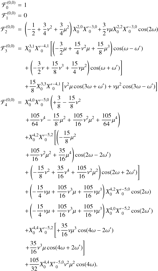 \begin{eqnarray*} % \cF_{0}^{(0,0)} \!&=&\!1\nonumber\\ \cF_{1}^{(0,0)} \!&=&\!0\nonumber\\ \cF_{2}^{(0,0)} &=& \left(- \frac{1}{2} + \frac{3}{4} \nu^2 + \frac{3}{4} \mu^2 \right)X_0^{2,0}{X'}_{0}^{-3, 0} \!+ \! \frac{3}{2} \nu \mu X_0^{2,2}{X'}_{0}^{-3, 0} \cos(2\om) \nonumber\\[1mm] \cF_{3}^{(0,0)} &=&X_0^{3,1} {X'}_{0}^{-4,1} \left[ \left(- \frac{3}{2} \mu + \frac{15}{4} \nu^2 \mu + \frac{15}{8} \mu^3 \right) \cos(\om-\om') \right. \nonumber\\[1mm] &&+\left.\left(- \frac{3}{2} \nu + \frac{15}{8} \nu^3 + \frac{15}{4} \nu \mu^2\right) \cos(\om+\om')\right] \nonumber\\[1mm] && +\frac{15}{8}X_0^{3,3} {X'}_{0}^{-4,1} \left[ \nu^2 \mu \cos(3\om+\om') + \nu \mu^2 \cos(3\om-\om')\right]\nonumber\\ % % % \cF_{4}^{(0,0)} &=&X_0^{4,0}{X'}_{0}^{-5, 0}\left( + \frac{3}{8} - \frac{15}{8} \nu^2 \right.\nonumber \\ && \left. + \frac{105}{64} \nu^4 - \frac{15}{8} \mu^2 + \frac{105}{16} \nu^2 \mu^2 + \frac{105}{64} \mu^4\right) \nonumber\\ && + X_0^{4,2}{X'}_{0}^{-5, 2}\left[\left( - \frac{15}{8} \mu^2 \right. \right. \nonumber\\ && \left. + \frac{105}{16} \nu^2 \mu^2 + \frac{35}{16} \mu^4\right) \cos(2\om-2\om') \nonumber \\ &&+\left.\left( - \frac{15}{8} \nu^2 + \frac{35}{16} \nu^4 + \frac{105}{16} \nu^2 \mu^2 \right)\cos(2\om+2\om')\right]\nonumber\\[1mm] && +\left( - \frac{15}{4} \nu \mu + \frac{105}{16} \nu^3 \mu + \frac{105}{16} \nu \mu^3\right) X_0^{4,2}{X'}_{0}^{-5, 0}\cos(2\om) \nonumber\\[1mm] && +\left( - \frac{15}{4} \nu \mu + \frac{105}{16} \nu^3 \mu + \frac{105}{16} \nu \mu^3\right) X_0^{4,0}{X'}_{0}^{-5, 2} \cos(2\om')\nonumber\\[1mm] && +X_0^{4,4}{X'}_{0}^{-5,2}\left[ + \frac{35}{16} \nu \mu^3 \cos(4\om-2\om') \right.\nonumber\\ &&\left. + \frac{35}{16} \nu^3 \mu \cos(4\om+2\om')\right]\nonumber\\ &&+ \frac{105}{32}X_0^{4,4}{X'}_{0}^{-5, 0} \nu^2 \mu^2 \cos(4\om).\nonumber \end{eqnarray*}