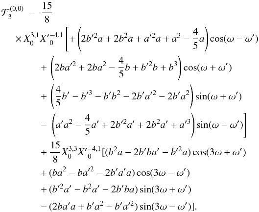 \begin{eqnarray*} \cF_{3}^{(0,0)}&=& \frac{15}{8}\nonumber\\ &&\!\!\!\!\!\!\!\!\!\!\!\!\!\!\!\times\, X_0^{3,1}{X'}_{0} ^{-4, 1}\left[+ \left(2 b'^2 a +2 b^2 a + a'^2 a + a^3 -\frac{4}{5} a \right) \cos(\om-\om') \right.\nonumber\\ &&+\, \left(2 b a'^2 +2 b a^2 -\frac{4}{5} b + b'^2 b + b^3 \right)\cos(\om+\om')\nonumber\\ &&+\, \left(\frac{4}{5} b' - b'^3 - b' b^2 -2 b' a'^2 -2b' a^2 \right)\sin(\om+\om')\nonumber\\ &&-\, \left.\left( a' a^2 -\frac{4}{5} a' +2 b'^2 a' +2 b^2 a' + a'^3 \right) \sin(\om-\om')\right]\nonumber\\ &&+\, \frac{15}{8}X_0^{3,3}{X'}_{0}^{-4, 1}[ ( b^2 a -2 b' b a' - b'^2 a )\cos(3 \om+\om')\nonumber\\ &&+\, (b a^2 - b a'^2 -2 b' a' a )\cos(3 \om-\om')\nonumber\\[1mm] &&+\, ( b'^2 a' - b^2 a' -2 b' b a )\sin(3 \om+\om')\nonumber\\[1mm] &&-\, (2 b a' a + b' a^2 - b' a'^2 )\sin(3 \om-\om')] .\nonumber \end{eqnarray*}