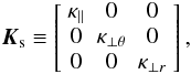 \begin{equation} % \vec{K}_{\rm s} \equiv \left[ \begin{array}{ccc} \kappa_{||} & 0 & 0 \\ 0 & \kappa_{\perp \theta} & 0 \\ 0 & 0 & \kappa_{\perp r} \end{array} \right], \label{Eq:K_s} \end{equation}