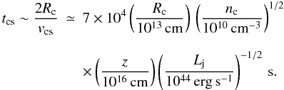 \begin{eqnarray} t_{\rm cs} \sim \frac{2R_{\rm c}}{v_{\rm cs}}&\simeq& 7\times10^4 \left(\frac{R_{\rm c}}{10^{13}\, \rm{cm}} \right)\, \left(\frac{n_{\rm c}}{10^{10}\,\rm{cm^{-3}}}\right)^{1/2} \nonumber\\[2.5mm] {}& &\times \left(\frac{z}{10^{16}\,{\rm cm}}\right)\left(\frac{L_{\rm j}}{10^{44}\,\rm{erg\, s^{-1}}}\right)^{-1/2}\,{\rm s}. \end{eqnarray}