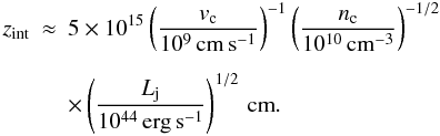 \begin{eqnarray} z_{\rm int} & \approx & 5\times10^{15} \left(\frac{v_{\rm c}}{10^9\,\rm{cm\,s^{-1}}}\right)^{-1} \left(\frac{n_{\rm c}}{10^{10}\,\rm{cm^{-3}}}\right)^{-1/2} \nonumber\\[2mm] {} & &{\times} \left(\frac{L_{\rm j}}{10^{44}\,\rm{erg\, s^{-1}}}\right)^{1/2} \,\rm{cm}. \end{eqnarray}