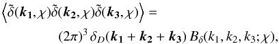 \begin{eqnarray} &&\ba{\tilde{\delta}(\vek{k_1},\chi)\tilde{\delta}(\vek{k_2},\chi)\tilde{\delta}(\vek{k_3},\chi)}=\nonumber\\ &&\qquad\qquad (2\pi)^3\,\delta_D(\vek{k_1}+\vek{k_2}+\vek{k_3})\,B_{\delta}(k_1,k_2,k_3;\chi), \end{eqnarray}