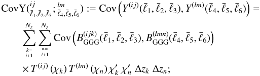 \begin{eqnarray} \label{eq:cov_Y} && {\rm CovY}({^{ij}_{\bar{\ell}_1,\bar{\ell}_2,\bar{\ell}_3}};{^{lm}_{\bar{\ell}_4,\bar{\ell}_5,\bar{\ell}_6}}) := {\rm Cov}\br{Y^{(ij)}(\bar{\ell}_1,\bar{\ell}_2,\bar{\ell}_3),Y^{(lm)}(\bar{\ell}_4,\bar{\ell}_5,\bar{\ell}_6)} = \nonumber \\ && \qquad \sum_{k= \atop i+1}^{N_z} \sum_{n= \atop l+1}^{N_z} {\rm Cov} \br{B_{\rm GGG}^{(ijk)}(\bar{\ell}_1,\bar{\ell}_2,\bar{\ell}_3),B_{\rm GGG}^{(lmn)}(\bar{\ell}_4,\bar{\ell}_5,\bar{\ell}_6)}\nonumber \\ &&\qquad \times \, T^{(ij)}\br{\chi_{k}} T^{(lm)} \br{\chi_{n}} \chi'_{k} \;\chi'_{n} \;\Delta z_{k} \;\Delta z_{n} ; \end{eqnarray}