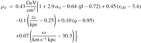 \begin{eqnarray} \rho_{\odot} &=& 0.43 {\rm \frac{GeV}{cm^3}}\bigg[1 + 2.9\,{\alpha_\odot} -0.64\, \left(\beta-0.72\right) + 0.45\left(r_{\odot {\rm D}}-3.4\right) \nonumber\\ && - 0.1\left(\frac{z_0}{{\rm kpc}}-0.25\right)+ 0.10 \left(q-0.95\right)\nonumber\\ && + 0.07\left(\frac{\omega}{\rm km\,s^{-1}\,kpc}-30.3\right)\bigg]. \label{eq:10bis} \end{eqnarray}