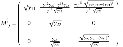 \begin{equation} \displaystyle{ M_{~j}^{\hat{i}} = \left( \begin{array}{ccc} \sqrt{\gamma_{11}} & \frac{-\gamma^{12} \gamma_{22}+\gamma^{13} \gamma_{23} }{\gamma^{11} \sqrt{\gamma_{22}}} & \frac{-\gamma^{13} \sqrt{\gamma_{22} \gamma_{33}-(\gamma_{23})^2} }{\gamma^{11} \sqrt{\gamma_{22}}} \\ & & \\ 0 & \sqrt{\gamma_{22}} & 0 \\ & & \\ 0 & \frac{\gamma_{23}}{\sqrt{\gamma_{22}}} & \frac{\sqrt{\gamma_{22} \gamma_{33}-(\gamma_{23})^2} }{\sqrt{\gamma_{22}}} \\ \end{array} \right) \ . } \end{equation}