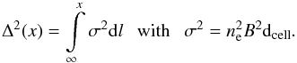 \begin{equation} \Delta^{2}(x) = \int \limits_{\infty}^{x} \sigma^{2} {\rm d}l {\rm ~~~with~~~} \sigma^{2} = n_{\rm e}^{2} {B}^{2} {\rm d}_{\rm cell}. \label{eq:faradayDispersion2} \end{equation}