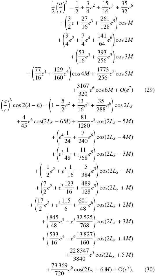 \begin{eqnarray} \label{ar} \frac{1}{2}\left(\frac{a}{r}\right)^3 = \frac{1}{2}+\frac{3}{4}{e}^2+\frac{15}{16}{e}^4+\frac{35}{32}{e}^6\nonumber\\ + \left(\frac{3}{2}e+\frac{27}{16}{e}^3+\frac{261}{128}{e}^5\right) \cos M \nonumber \\ + \left(\frac{9}{4}{e}^2 +\frac{7}{4}{e}^4+\frac{141}{64}{e}^6\right)\cos 2M\nonumber\\ + \left(\frac{53}{16}{e}^3+\frac{393}{256}{e}^5\right) \cos 3M\nonumber\\ + \left(\frac{77}{16}{e}^4+\frac{129}{160}{e}^6\right) \cos 4M +\frac{1773}{256}{e}^5\cos 5M \nonumber\\ + \frac{3167}{320}{e}^6 \cos 6M+O({e}^7)\\ \label{arlam} \left(\frac{a}{r}\right)^3 \cos 2 (\lambda-h) = \left(1- \frac{5}{2}{e}^2+\frac{13}{16}{e}^4+\frac{35}{288}{e}^6\right)\cos 2 L_{S}\nonumber\\ + \frac{4}{45}{e}^6 \cos (2 L_{S}-6M)+\frac{81}{1280}{e}^5\cos (2 L_{S}-5M)\nonumber\\ + \left({e}^4 \frac{1}{24}+\frac{7}{240}{e}^6\right) \cos (2 L_{S}-4M)\nonumber\\ + \left(e^3 \frac{1}{48}+\frac{11}{768}{e}^5\right) \cos (2 L_{S}-3M)\nonumber\\ + \left(-\frac{1}{2}{e}^2+{e}^3 \frac{1}{16}-\frac{5}{384}{e}^5\right) \cos (2 L_{S}-M)\nonumber\\ + \left(\frac{7}{2}{e}^2+{e}^3 \frac{123}{16}+\frac{489}{128}{e}^5\right) \cos (2 L_{S}+M)\nonumber\\ + \left(\frac{17}{2}{e}^2+{e}^4 \frac{115}{6}+ \frac{601}{48}{e}^6\right)\cos (2 L_{S}+2M)\nonumber\\ + \left(\frac{845}{48}{e}^3-{e}^5 \frac{32\,525}{768}\right) \cos (2 L_{S}+3M)\nonumber\\ + \left(\frac{533}{16}{e}^4-{e}^6 \frac{13\,827}{160}\right) \cos (2 L_{S}+4M)\nonumber\\ + \frac{22\,8347}{3840}{e}^5 \cos (2 L_{S} + 5\,M)\nonumber\\ + \frac{73\,369}{720}{e}^6 \cos (2 L_{S} + 6\,M)+{\rm O}({e}^7). \end{eqnarray}