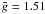 $\bar{g} = 1.51$