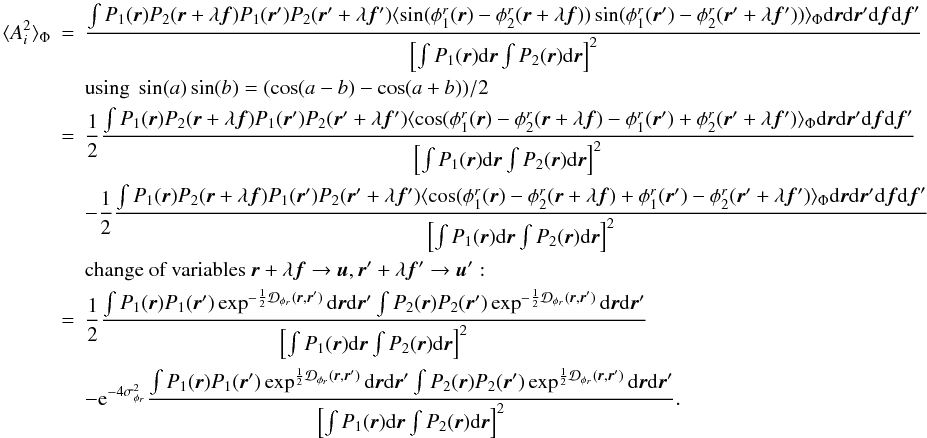 \appendix \setcounter{section}{2} \begin{eqnarray} \langle A_i^2\rangle _{\Phi} &=& \frac{\int P_1({\vec r})P_2({\vec r}+\lambda{\vec f})P_1({\vec r}^{\prime})P_2({\vec r}^{\prime}+\lambda{{\vec f^{\prime}}})\langle \sin(\phi^r_1({\vec r})-\phi^r_2({\vec r}+\lambda{\vec f}))\sin(\phi^r_1({\vec r}^{\prime})-\phi^r_2({\vec r}^{\prime}+\lambda{{\vec f^{\prime}}}))\rangle _{\Phi}\mathrm{d}{\vec r}\mathrm{d}{\vec r^{\prime}}\mathrm{d}{\vec f}\mathrm{d}{\vec f}^{\prime}}{\left[\int P_1({\vec r})\mathrm{d}{\vec r} \int P_2({\vec r})\mathrm{d}{\vec r}\right]^2} \nonumber \\ && \mbox{using}~\sin(a)\sin(b) = (\cos(a-b) - \cos(a+b))/2 \nonumber\\ &=& \frac{1}{2}\frac{\int P_1({\vec r})P_2({\vec r}+\lambda{\vec f})P_1({\vec r}^{\prime})P_2({\vec r}^{\prime}+\lambda{{\vec f^{\prime}}})\langle \cos(\phi^r_1({\vec r})-\phi^r_2({\vec r}+\lambda{\vec f})-\phi^r_1({\vec r}^{\prime})+\phi^r_2({\vec r}^{\prime}+\lambda{{\vec f^{\prime}}})\rangle _{\Phi}\mathrm{d}{\vec r}\mathrm{d}{\vec r^{\prime}}\mathrm{d}{\vec f}\mathrm{d}{\vec f}^{\prime}}{\left[\int P_1({\vec r})\mathrm{d}{\vec r} \int P_2({\vec r})\mathrm{d}{\vec r}\right]^2} \nonumber\\ && - \frac{1}{2}\frac{\int P_1({\vec r})P_2({\vec r}+\lambda{\vec f})P_1({\vec r}^{\prime})P_2({\vec r}^{\prime}+\lambda{{\vec f^{\prime}}})\langle \cos(\phi^r_1({\vec r})-\phi^r_2({\vec r}+\lambda{\vec f})+\phi^r_1({\vec r}^{\prime})-\phi^r_2({\vec r}^{\prime}+\lambda{{\vec f^{\prime}}})\rangle _{\Phi}\mathrm{d}{\vec r}\mathrm{d}{\vec r^{\prime}}\mathrm{d}{\vec f}\mathrm{d}{\vec f}^{\prime}}{\left[\int P_1({\vec r})\mathrm{d}{\vec r} \int P_2({\vec r})\mathrm{d}{\vec r}\right]^2} \nonumber \\ && \mbox{change of variables}~{\vec r}+\lambda{\vec f} \rightarrow {\vec u}, {\vec r^{\prime}}+\lambda{{\vec f^{\prime}}} \rightarrow {\vec u^{\prime}}:\nonumber\\ &=&\frac{1}{2}\frac{\int P_1({\vec r})P_1({\vec r}^{\prime})\exp^{-\frac{1}{2}\mathcal{D}_{\phi_r}({\vec r},{\vec r^{\prime}})}\mathrm{d}{\vec r}\mathrm{d}{\vec r^{\prime}}\int P_2({\vec r})P_2({\vec r}^{\prime})\exp^{-\frac{1}{2}\mathcal{D}_{\phi_r}({\vec r},{\vec r^{\prime}})}\mathrm{d}{\vec r}\mathrm{d}{\vec r^{\prime}}}{\left[\int P_1({\vec r})\mathrm{d}{\vec r} \int P_2({\vec r})\mathrm{d}{\vec r}\right]^2} \nonumber\\ \label{eq_ai2_mono}&& - \mathrm{e}^{-4\sigma^2_{\phi_r}}\frac{\int P_1({\vec r})P_1({\vec r}^{\prime})\exp^{\frac{1}{2}\mathcal{D}_{\phi_r}({\vec r},{\vec r^{\prime}})}\mathrm{d}{\vec r}\mathrm{d}{\vec r^{\prime}}\int P_2({\vec r})P_2({\vec r}^{\prime})\exp^{\frac{1}{2}\mathcal{D}_{\phi_r}({\vec r},{\vec r^{\prime}})}\mathrm{d}{\vec r}\mathrm{d}{\vec r^{\prime}}}{\left[\int P_1({\vec r})\mathrm{d}{\vec r} \int P_2({\vec r})\mathrm{d}{\vec r}\right]^2}. \end{eqnarray}