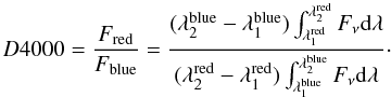 \begin{eqnarray} D4000=\frac{F_{\rm red}}{F_{\rm blue}}=\frac{(\lambda_{2}^{\rm blue}-\lambda_{1}^{\rm blue})\int_{\lambda_{1}^{\rm red}}^{\lambda_{2}^{\rm red}}F_{\nu}{\rm d}\lambda}{(\lambda_{2}^{\rm red}-\lambda_{1}^{\rm red})\int_{\lambda_{1}^{\rm blue}}^{\lambda_{2}^{\rm blue}}F_{\nu}{\rm d}\lambda}\cdot\nonumber \end{eqnarray}