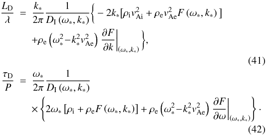 \begin{eqnarray} \frac{L_{\mathrm D}}{\lambda} &=& \frac{k_*}{2\pi}\frac{1}{D_{\mathrm I}\left(\omega_*, k_*\right)} \bigg\{-2 k_*\big[\rho_{\mathrm i}v^2_{\mathrm {Ai}}+ \rho_{\mathrm e}v^2_{\mathrm {Ae}} F\left(\omega_*,k_*\right)\big]\nonumber \\ & & + \rho_{\mathrm e}\left(\omega_*^2\!-\!k^2_*v^2_{\mathrm {Ae}}\right)\left.\frac{\partial F}{\partial k}\right|_{\left(\omega_*,k_*\right)}\bigg\}, \nonumber\\ \\ \frac{\tau_{\mathrm D}}{P} &=& \frac{\omega_*}{2\pi}\frac{1}{D_{\mathrm I}\left(\omega_*, k_*\right)}\nonumber \\ & & \times\left\{2 \omega_*\left[\rho_{\mathrm i}+\rho_{\mathrm e} F\left(\omega_*,k_*\right)\right] + \rho_{\mathrm e}\left(\omega_*^2\!-\!k^2_*v^2_{\mathrm {Ae}}\right)\left.\frac{\partial F}{\partial \omega}\right|_{\left(\omega_*,k_*\right)}\right\}\cdot \nonumber\\ \end{eqnarray}