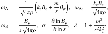 \begin{eqnarray} \omega_{{\rm A}} &=& \frac{1}{\sqrt{4 \pi \rho}} \left( k_z B_z + \frac{m}{s} B_{\varphi} \right), \;\; \omega_{{\rm A}z} = \frac{k_z B_z}{\sqrt{4 \pi \rho}} , \;\; \nonumber \\ \omega_{{\rm B}} &= & \frac{B_{\varphi}}{s \sqrt{4 \pi \rho}} , \;\; \alpha \! = \! \frac{\partial \ln B_{\varphi}}{\partial \ln s} , \;\; \lambda = 1 + \frac{m^2}{s^2 k_z^2} \cdot \nonumber \end{eqnarray}