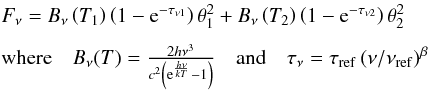 \begin{equation} \label{E:discussion_other_greybody} \begin{array}{l} F_{\nu} = B_{\nu}\left(T_{1}\right) \left(1 - {\rm e}^{-\tau_{\nu1}}\right) \theta_{1}^{2} + B_{\nu}\left(T_{2}\right) \left(1 - {\rm e}^{-\tau_{\nu2}}\right) \theta_{2}^{2}\\[2mm] \mbox{where} \quad B_{\nu}(T) = \frac{2h\nu^{3}}{c^{2}\left({\rm e}^{\frac{h\nu}{kT}}-1\right)} \quad \mbox{and} \quad \tau_{\nu} = \tau_{\rm ref}\left(\nu/\nu_{\rm ref}\right)^{\beta} \end{array} \end{equation}