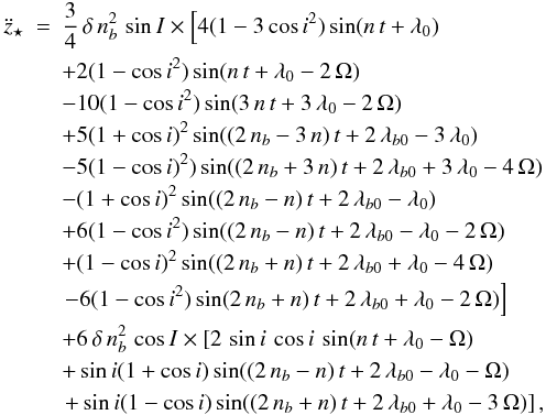 \begin{eqnarray} \label{eqz3Dcircular} \ddot{z}_{\star} &=& \frac{3}{4}\,\delta\,n_{b}^2\,\sin{I}\times \left[ 4 (1-3\,{ \cos{i}}^{2}) \sin( n\,t +\lambda_0 ) \right. \nonumber \\ &&+ 2 (1-{ \cos{i}}^{2}) \sin( n\,t +\lambda_0 -2\,\Omega ) \nonumber \\ &&- 10 (1-{\cos{i}}^{2}) \sin( 3\,n\,t +3\,\lambda_0 -2\,\Omega) \nonumber \\ &&+ 5 (1+ \cos{i})^{2} \sin( (2\, n_b -3\,n)\,t +2\,\lambda_{b0}-3\,\lambda_0 ) \nonumber \\ && -5 (1-{\cos{i}})^{2} ) \sin( (2\, n_b + 3\,n)\,t +2\,\lambda_{b0} +3\,\lambda_0 -4\,\Omega ) \nonumber \\ && - (1+{\cos{i}} )^{2} \sin( (2\, n_b -n)\,t +2\,\lambda_{b0} -\lambda_0 ) \nonumber \\ &&+ 6 ( 1-{\cos{i}}^{2} ) \sin( (2\, n_b -n)\,t +2\,\lambda_{b0} -\lambda_0 -2\,\Omega ) \nonumber \\ && + (1- \cos{i})^{2} \sin( (2\, n_b +n)\,t +2\,\lambda_{b0} +\lambda_0 -4\,\Omega ) \nonumber \\ && \left. - 6 (1-{ \cos{i}}^{2} ) \sin( 2\, n_b +n)\,t +2\,\lambda_{b0} +\lambda_0 -2\, \Omega ) \right] \nonumber \\ && + 6\,\delta\,n_{b}^2\,\cos{I}\times \left[ 2\, \sin{i}\,\cos{i}\, \sin ( n\,t +\lambda_0 -\Omega) \right. \nonumber \\ && + \sin{i} (1+ \cos{i}) \sin( (2\, n_b -n)\,t +2\,\lambda_{b0} -\lambda_0 -\Omega ) \nonumber \\ && \left. +\sin{i} (1-\cos{i}) \sin( (2\, n_b +n)\,t +2\,\lambda_{b0} +\lambda_0 -3\,\Omega) \right], \end{eqnarray}