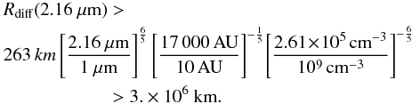 \begin{eqnarray} &&\!\!\! R_{\rm diff}(2.16~\mu{\rm m})> \nonumber \\ &&\!\!\! 263\, km \left[\frac{2.16~\mu{\rm m}}{1~\mu{\rm m}}\right]^{\frac{6}{5}} \left[\frac{17\,000\,{\rm AU}}{10\,{\rm AU}}\right]^{-\frac{1}{5}}\! \left[\frac{2.61\!\times\! 10^{5}\,{\rm cm}^{-3}}{10^{9}\,{\rm cm}^{-3}}\right]^{-\frac{6}{5}} \nonumber \\ &&\hspace*{19mm} >3.\times 10^6~{\rm km}. \end{eqnarray}