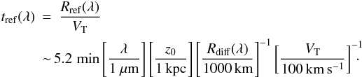 \begin{eqnarray} t_{\rm ref}(\lambda)&=&\frac{R_{\rm ref}(\lambda)}{V_{\rm T}} \\ &\sim & \!\! 5.2\, \min\left[\frac{\lambda}{1~\mu{\rm m}}\right]\left[\frac{z_0}{1\,{\rm kpc}}\right]\left[\frac{R_{\rm diff}(\lambda)}{1000\,{\rm km}}\right]^{-1}\left[\frac{V_{\rm T}}{100\,{\rm km\,s^{-1}}}\right]^{-1}\!\!\!\! \cdot \nonumber \end{eqnarray}