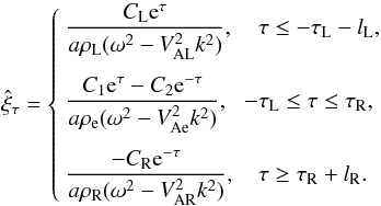 \begin{equation} \hat{\xi}_\tau = \left\{\begin{array}{ll} \displaystyle \frac{C_{\rm L} {\rm e}^{\tau}}{a\rho_{\rm L}(\omega^2 - V_{\rm AL}^2 k^2)}, & \hphantom{-}\tau \leq -\tau_{\rm L}-l_{\rm L}, \vspace*{2.5mm}\\ \displaystyle \frac{C_1 {\rm e}^{\tau} - C_2{\rm e}^{-\tau}} {a\rho_{\rm e}(\omega^2 - V_{\rm Ae}^2 k^2)}, & -\tau_{\rm L} \leq \tau \leq \tau_{\rm R}, \vspace*{2.5mm}\\ \displaystyle \frac{-C_{\rm R} {\rm e}^{-\tau}}{a\rho_{\rm R}(\omega^2 - V_{\rm AR}^2 k^2)}, & \hphantom{-}\tau \geq \tau_{\rm R}+l_{\rm R}. \end{array}\right. \label{eq:3.1.6} \end{equation}