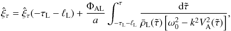 \begin{equation} \hat{\xi}_\tau = \hat{\xi}_\tau(-\tau_{\rm L}-\ell_{\rm L}) + \frac{\Phi_{\rm AL}}a \int_{-\tau_{\rm L}-\ell_{\rm L}}^\tau \frac{{\rm d}\tilde{\tau}} {\bar{\rho}_{\rm L}(\tilde{\tau})\left[\omega_0^2 - k^2 V_{\rm A}^2(\tilde{\tau})\right]}, \label{eq:3.3.1} \end{equation}