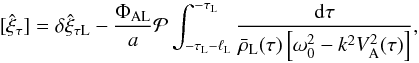 \begin{equation} [\hat{\xi}_\tau] = \delta\hat{\xi}_{\tau {\rm L}} - \frac{\Phi_{\rm AL}}a {\cal P}\int_{-\tau_{\rm L}-\ell_{\rm L}}^{-\tau_{\rm L}} \frac{{\rm d}\tau} {\bar{\rho}_{\rm L}(\tau)\left[\omega_0^2 - k^2 V_{\rm A}^2(\tau)\right]}, \label{eq:3.3.3} \end{equation}