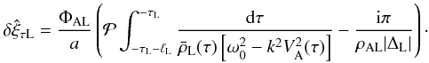 \begin{equation} \delta\hat{\xi}_{\tau {\rm L}} = \frac{\Phi_{\rm AL}}a \left({\cal P}\int_{-\tau_{\rm L}-\ell_{\rm L}}^{-\tau_{\rm L}}\frac{{\rm d}\tau} {\bar{\rho}_{\rm L}(\tau)\left[\omega_0^2 - k^2 V_{\rm A}^2(\tau)\right]} - \frac{{\rm i}\pi}{\rho_{\rm AL}|\Delta_{\rm L}|}\right)\cdot \label{eq:3.3.5} \end{equation}