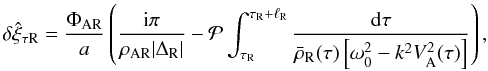 \begin{equation} \delta\hat{\xi}_{\tau {\rm R}} = \frac{\Phi_{\rm AR}}a \left(\frac{{\rm i}\pi}{\rho_{\rm AR}|\Delta_{\rm R}|} - {\cal P}\int_{\tau_{\rm R}}^{\tau_{\rm R}+\ell_{\rm R}}\frac{{\rm d}\tau} {\bar{\rho}_{\rm R}(\tau)\left[\omega_0^2 - k^2 V_{\rm A}^2(\tau)\right]}\right), \label{eq:3.3.8} \end{equation}