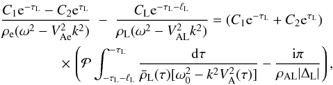 \begin{eqnarray} \frac{C_1 {\rm e}^{-\tau_{\rm L}} - C_2 {\rm e}^{\tau_{\rm L}}} {\rho_{\rm e}(\omega^2 - V_{\rm Ae}^2 k^2)} &-& \frac{C_{\rm L} {\rm e}^{-\tau_{\rm L}-\ell_{\rm L}}}{\rho_{\rm L}(\omega^2 - V_{\rm AL}^2 k^2)} = (C_1 {\rm e}^{-\tau_{\rm L}} + C_2 {\rm e}^{\tau_{\rm L}}) \nonumber\\ \label{eq:3.4.3}&\hphantom{x}& \hspace*{-13mm} \times\, \left({\cal P}\int_{-\tau_{\rm L}-\ell_{\rm L}}^{-\tau_{\rm L}}\frac{{\rm d}\tau} {\bar{\rho}_{\rm L}(\tau)[\omega_0^2 - k^2 V_{\rm A}^2(\tau)]} - \frac{{\rm i}\pi}{\rho_{\rm AL}|\Delta_{\rm L}|}\right), \end{eqnarray}