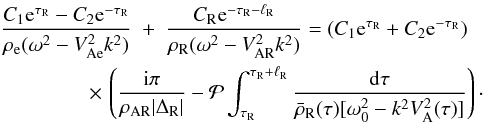 \begin{eqnarray} \frac{C_1 {\rm e}^{\tau_{\rm R}} - C_2 {\rm e}^{-\tau_{\rm R}}} {\rho_{\rm e}(\omega^2 - V_{\rm Ae}^2 k^2)} &+& \frac{C_{\rm R} {\rm e}^{-\tau_{\rm R}-\ell_{\rm R}}}{\rho_{\rm R}(\omega^2 - V_{\rm AR}^2 k^2)} = (C_1 {\rm e}^{\tau_{\rm R}} + C_2 {\rm e}^{-\tau_{\rm R}}) \nonumber\\ \label{eq:3.4.4}&\hphantom{x}& \hspace*{-13mm} \times\, \left(\frac{{\rm i}\pi}{\rho_{\rm AR}|\Delta_{\rm R}|} - {\cal P}\int_{\tau_{\rm R}}^{\tau_{\rm R}+\ell_{\rm R}}\frac{{\rm d}\tau} {\bar{\rho}_{\rm R}(\tau)[\omega_0^2 - k^2 V_{\rm A}^2(\tau)]}\right)\cdot \end{eqnarray}