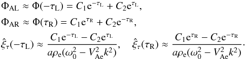 \begin{equation} \begin{array}{l} \Phi_{\rm AL} \approx \Phi(-\tau_{\rm L}) = C_1 {\rm e}^{-\tau_{\rm L}} + C_2 {\rm e}^{\tau_{\rm L}}, \vspace*{1.5mm}\\ \Phi_{\rm AR} \approx \Phi(\tau_{\rm R}) = C_1 {\rm e}^{\tau_{\rm R}} + C_2 {\rm e}^{-\tau_{\rm R}}, \vspace*{1.5mm}\\ \displaystyle \hat{\xi}_\tau(-\tau_{\rm L}) \approx \frac{C_1 {\rm e}^{-\tau_{\rm L}} - C_2 {\rm e}^{\tau_{\rm L}}} {a\rho_{\rm e}(\omega_0^2 - V_{\rm Ae}^2 k^2)}, \quad \hat{\xi}_\tau(\tau_{\rm R}) \approx \frac{C_1 {\rm e}^{\tau_{\rm R}} - C_2 {\rm e}^{-\tau_{\rm R}}} {a\rho_{\rm e}(\omega_0^2 - V_{\rm Ae}^2 k^2)}\cdot \end{array} \label{eq:3.4.5} \end{equation}