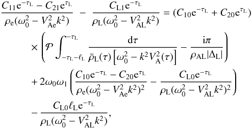 \begin{eqnarray} \frac{C_{11}{\rm e}^{-\tau_{\rm L}} - C_{21}{\rm e}^{\tau_{\rm L}}}{\rho_{\rm e}(\omega_0^2 - V_{\rm Ae}^2 k^2)} &-& \frac{C_{\rm L1}{\rm e}^{-\tau_{\rm L}}} {\rho_{\rm L}(\omega_0^2 - V_{\rm AL}^2 k^2)} = (C_{10}{\rm e}^{-\tau_{\rm L}} + C_{20}{\rm e}^{\tau_{\rm L}}) \nonumber\\ &\hphantom{x}& \hspace*{-20mm} \times\, \left({\cal P}\int_{-\tau_{\rm L}-\ell_{\rm L}}^{-\tau_{\rm L}}\frac{{\rm d}\tau} {\bar{\rho}_{\rm L}(\tau)\left[\omega_0^2 - k^2 V_{\rm A}^2(\tau)\right]} - \frac{{\rm i}\pi}{\rho_{\rm AL}|\Delta_{\rm L}|}\right) \nonumber\\ &\hphantom{x}& \hspace*{-20mm} +\, 2\omega_0\omega_1\left(\frac{C_{10}{\rm e}^{-\tau_{\rm L}} - C_{20}{\rm e}^{\tau_{\rm L}}}{\rho_{\rm e}(\omega_0^2 - V_{\rm Ae}^2 k^2)^2} - \frac{C_{\rm L0}{\rm e}^{-\tau_{\rm L}}}{\rho_{\rm L}(\omega_0^2 - V_{\rm AL}^2 k^2)^2} \right) \nonumber\\ \label{eq:3.4.17}&\hphantom{x}& \hspace*{-20mm} -\, \frac{C_{\rm L0}\ell_{\rm L} {\rm e}^{-\tau_{\rm L}}} {\rho_{\rm L}(\omega_0^2 - V_{\rm AL}^2 k^2)}, \end{eqnarray}