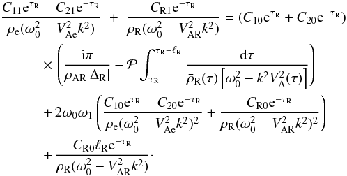 \begin{eqnarray} \frac{C_{11}{\rm e}^{\tau_{\rm R}} - C_{21}{\rm e}^{-\tau_{\rm R}}}{\rho_{\rm e}(\omega_0^2 - V_{\rm Ae}^2 k^2)} &+& \frac{C_{\rm R1}{\rm e}^{-\tau_{\rm R}}} {\rho_{\rm R}(\omega_0^2 - V_{\rm AR}^2 k^2)} = (C_{10}{\rm e}^{\tau_{\rm R}} + C_{20}{\rm e}^{-\tau_{\rm R}}) \nonumber\\ &\hphantom{x}& \hspace*{-20mm} \times\, \left(\frac{{\rm i}\pi}{\rho_{\rm AR}|\Delta_{\rm R}|} - {\cal P}\int_{\tau_{\rm R}}^{\tau_{\rm R}+\ell_{\rm R}}\frac{{\rm d}\tau} {\bar{\rho}_{\rm R}(\tau)\left[\omega_0^2 - k^2 V_{\rm A}^2(\tau)\right]}\right) \nonumber\\ &\hphantom{x}& \hspace*{-20mm} +\, 2\omega_0\omega_1\left(\frac{C_{10}{\rm e}^{\tau_{\rm R}} - C_{20}{\rm e}^{-\tau_{\rm R}}}{\rho_{\rm e}(\omega_0^2 - V_{\rm Ae}^2 k^2)^2} + \frac{C_{\rm R0}{\rm e}^{-\tau_{\rm R}}}{\rho_{\rm R}(\omega_0^2 - V_{\rm AR}^2 k^2)^2} \right) \nonumber\\ \label{eq:3.4.18}&\hphantom{x}& \hspace*{-20mm} +\, \frac{C_{\rm R0}\ell_{\rm R} {\rm e}^{-\tau_{\rm R}}} {\rho_{\rm R}(\omega_0^2 - V_{\rm AR}^2 k^2)}\cdot \end{eqnarray}