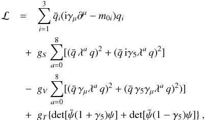\begin{eqnarray} \label{lag} \mathcal{L}&=&\sum_{i=1}^3\bar{q}_i({\rm i}\gamma_{\mu}\partial^{\mu}-m_{0i})q_i \nonumber\\ &\quad+&g_S\sum_{a=0}^{8}[ (\bar{q}\,\lambda^a\,q)^2+(\bar{q}\,{\rm i} \gamma_5\lambda^a\,q)^2] \\ &\quad-&g_V\sum_{a=0}^8[(\bar{q}\,\gamma_{\mu}\lambda^a\,q)^2 +(\bar{q}\,\gamma_5\gamma_{\mu}\lambda^a\,q)^2)]\nonumber\\ &\quad +&g_T\{\det[\bar{\psi}(1+\gamma_5)\psi]+\det[\bar{\psi}(1-\gamma_5)\psi]\} \nonumber \ , \end{eqnarray}