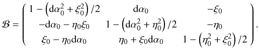 \begin{equation} \mathcal B= \left( \begin{array}{ccc} 1-\left({\rm d}\alpha_0^2+\xi_0^2\right)/2 & {\rm d}\alpha_0 & -\xi_0\\ -{\rm d}\alpha_0-\eta_0 \xi_0 & 1-\left({\rm d}\alpha_0^2+\eta_0^2\right)/2 & -\eta_0\\ \xi_0-\eta_0{\rm d}\alpha_0 & \eta_0+\xi_0{\rm d}\alpha_0 & 1-\left(\eta_0^2+\xi_0^2\right)/2 \end{array} \right). \end{equation}
