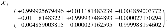 \begin{eqnarray*} && \mathcal X_{0}= \\ && \qquad\left( \begin{array}{rrr} +0.999925679496 & +0.011181483239 & +0.004859003772 \\ -0.011181483221 & +0.999937484893 & -0.000027170294 \\ -0.004859003815 & -0.000027162595 & +0.999988194602 \end{array} \right), \end{eqnarray*}
