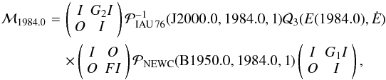 \begin{eqnarray} \mathcal{M}_{1984.0}&\!=\!&\left( \begin{array}{cc} I &\! G_2 I \\ O &\! I \end{array} \right) \mathcal{P}_{\rm IAU\,76}^{-1}({\rm J2000.0,1984.0,1}) \mathcal{Q}_3 (E(1984.0), \dot{E}) \nonumber \\ && \times \left( \begin{array}{cc} I & O \\ O & FI \end{array} \right) \mathcal{P}_{\rm NEWC}({\rm B1950.0,1984.0,1}) \left( \begin{array}{cc} I & G_1 I \\ O & I \end{array} \right), \end{eqnarray}