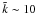 \hbox{$\tilde k\sim 10$}