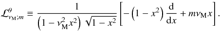 \begin{equation} {\mathcal L}_{\nu_{\rm M};m}^{\theta}\equiv\frac{1}{\left(1-\nu_{\rm M}^{2}x^2\right)\sqrt{1-x^2}}\left[-\left(1-x^2\right)\frac{{\rm d}}{{\rm d}x}+m\nu_{\rm M}x\right] . \end{equation}