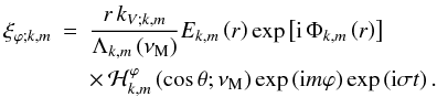 \begin{eqnarray} \xi_{\varphi;k,m}&=&\frac{r\,k_{V;k,m}}{\Lambda_{k,m}\left(\nu_{\rm M}\right)}E_{k,m}\left(r\right)\exp\left[{\rm i}\,\Phi_{k,m}\left(r\right)\right]\nonumber\\ & &\times\,{\mathcal H}_{k,m}^{\varphi}\left(\cos\theta;\nu_{\rm M}\right)\exp\left({\rm i}m\varphi\right)\exp\left({\rm i}\sigma t\right) . \end{eqnarray}