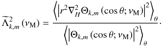 \begin{equation} {\widetilde\Lambda}_{k,m}^{2}\left(\nu_{\rm M}\right)=\frac{\left<\left\vert r^2\nabla_{H}^{2}\Theta_{k,m}\left(\cos\theta;\nu_{\rm M}\right)\right\vert^{2}\right>_{\theta}}{\left<\left\vert\Theta_{k,m}\left(\cos\theta;\nu_{\rm M}\right)\right\vert^{2}\right>_{\theta}}\cdot \label{lambdat} \end{equation}