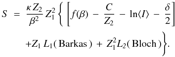 \begin{eqnarray} \label{stoppingTotal_eq} S &=& \frac{\kappa\,Z_2}{\beta^2}\,Z_1^2\,\Bigg\lbrace\,\left[f(\beta)\,-\,\frac{C}{Z_2}\,-\, \ln \langle I \rangle\,-\,\frac{\delta}{2}\right]\nonumber \\ && +Z_1\,L_1(\,\rm {Barkas}\,)\,+\,\it{Z}_{\rm 1}^{\rm 2}L_2(\,\rm {Bloch}\,)\Bigg\rbrace . \end{eqnarray}