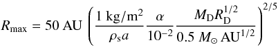 \begin{equation} R_{\mathrm{max}}=50\:\mathrm{AU}\:\left(\frac{1\:\mathrm{kg/m^2}}{\rho_{\rm s} a}\frac{\alpha}{10^{-2}}\frac{M_{\rm D} R_{\rm D}^{1/2}}{0.5~M_{\odot}\,\mathrm{AU}^{1/2}}\right)^{2/5} \end{equation}