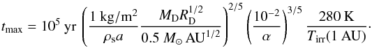\begin{equation} t_{\rm max}=10^5\:\mathrm{yr}\:\left(\frac{1\:\mathrm{kg/m^2}}{\rho_{\rm s} a}\frac{M_{\rm D} R_{\rm D}^{1/2}}{0.5~M_{\odot}\,\mathrm{AU}^{1/2}}\right)^{2/5}\left(\frac{10^{-2}}{\alpha}\right)^{3/5}\frac{280\:\mathrm{K}}{T_{\mathrm{irr}}(1\:\mathrm{AU})}\cdot \end{equation}