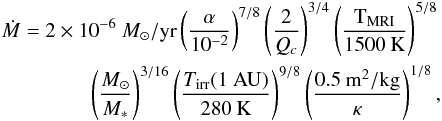 \begin{eqnarray} \dot{M}=2\times 10^{-6}~{M_\odot/{\rm yr}}\left(\frac{\alpha}{10^{-2}}\right)^{7/8}\left(\frac{2}{Q_c}\right)^{3/4}\left(\frac{\mathrm{T_{MRI}}}{1500\:\mathrm{K}}\right)^{5/8}\nonumber\\ \left(\frac{M_\odot}{M_\ast}\right)^{3/16}\left(\frac{{T_{\mathrm{irr}}(1~{\rm AU})}}{280\:\mathrm{K}}\right)^{9/8}\left(\frac{0.5\:\mathrm{m^2/kg}}{\kappa}\right)^{1/8}, \end{eqnarray}