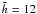 $\tilde{h}=12$