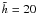 $\tilde{h}=20$