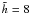 $\tilde{h} = 8$