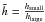 $\tilde{h}=\frac{h_{\rm small}}{h_{\rm large}}$