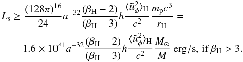 \begin{eqnarray} &&L_{\rm s} \ge\frac{(128\pi)^{16}}{24}a^{-32}\frac{(\beta_{\rm H}-2)}{(\beta_{\rm H}-3)}h\frac{\langle\tilde{u}_\phi^2\rangle_{\rm H}}{c^2}\frac{m_{\rm p}c^3}{r_{\rm H}}= \nonumber \\ &&\qquad 1.6\times 10^{41}a^{-32}\frac{(\beta_{\rm H}-2)}{(\beta_{\rm H}-3)}h\frac{\langle\tilde{u}_\phi^2\rangle_{\rm H}}{c^2}\frac{M_\odot}{M}~{\rm erg/s},\, {\rm if}\, \beta_{\rm H}>3. \end{eqnarray}