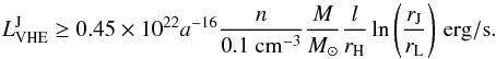 \begin{equation} L_{\rm VHE}^{\rm J}\ge 0.45\times 10^{22}a^{-16}\frac{n}{0.1~ {\rm cm}^{-3}}\frac{M}{M_\odot} \frac{l}{r_{\rm H}}\ln\left(\frac{r_{\rm J}}{r_{\rm L}}\right)\,{\rm erg/s}. \end{equation}